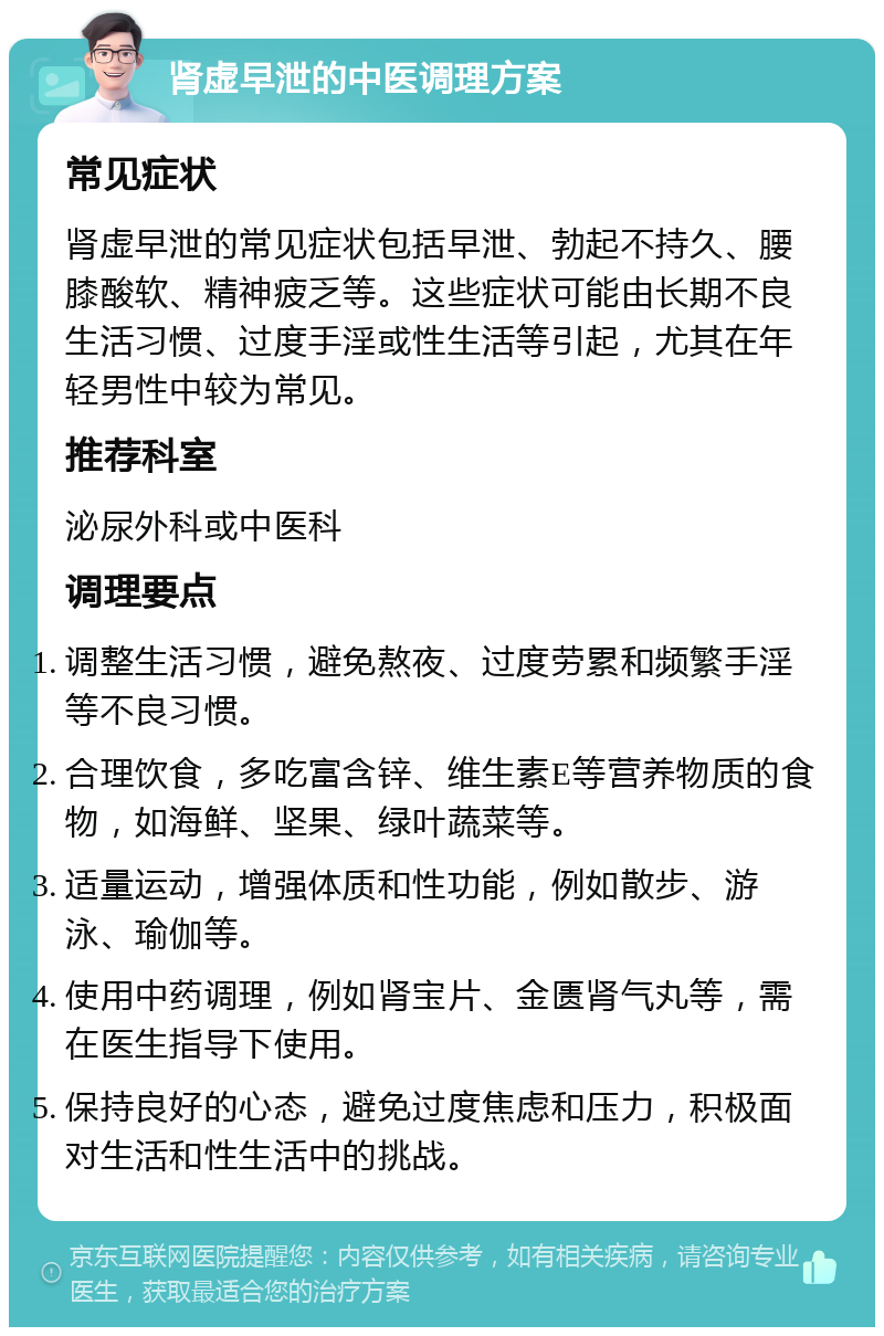 肾虚早泄的中医调理方案 常见症状 肾虚早泄的常见症状包括早泄、勃起不持久、腰膝酸软、精神疲乏等。这些症状可能由长期不良生活习惯、过度手淫或性生活等引起，尤其在年轻男性中较为常见。 推荐科室 泌尿外科或中医科 调理要点 调整生活习惯，避免熬夜、过度劳累和频繁手淫等不良习惯。 合理饮食，多吃富含锌、维生素E等营养物质的食物，如海鲜、坚果、绿叶蔬菜等。 适量运动，增强体质和性功能，例如散步、游泳、瑜伽等。 使用中药调理，例如肾宝片、金匮肾气丸等，需在医生指导下使用。 保持良好的心态，避免过度焦虑和压力，积极面对生活和性生活中的挑战。