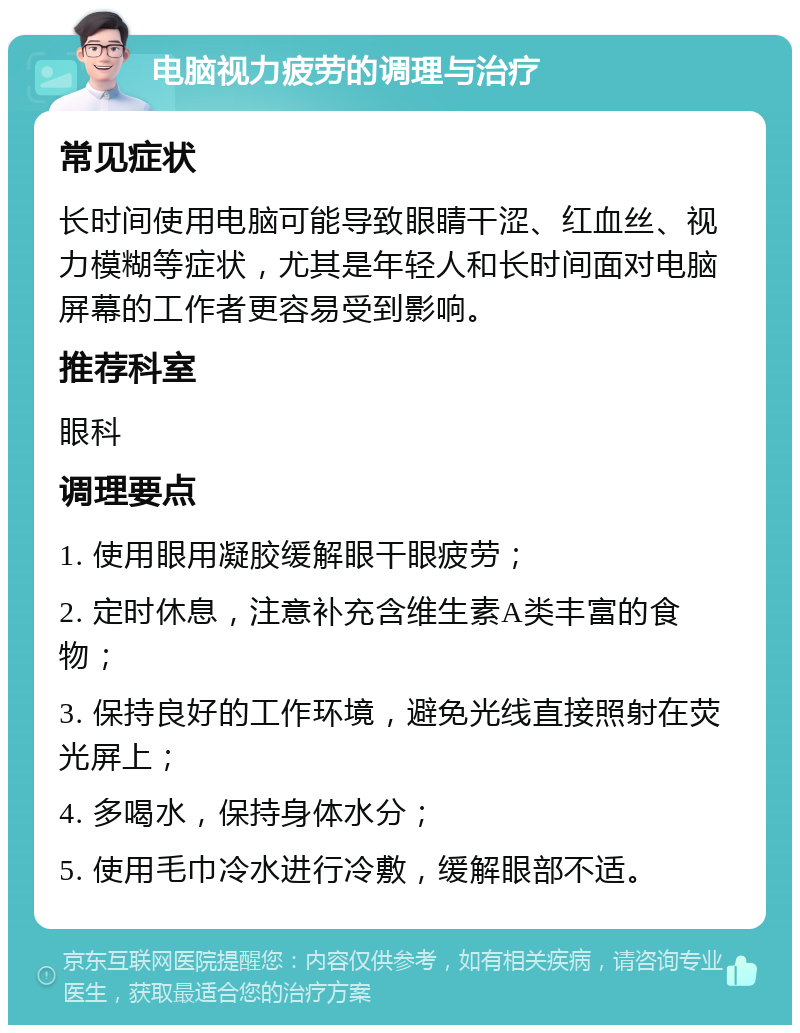 电脑视力疲劳的调理与治疗 常见症状 长时间使用电脑可能导致眼睛干涩、红血丝、视力模糊等症状，尤其是年轻人和长时间面对电脑屏幕的工作者更容易受到影响。 推荐科室 眼科 调理要点 1. 使用眼用凝胶缓解眼干眼疲劳； 2. 定时休息，注意补充含维生素A类丰富的食物； 3. 保持良好的工作环境，避免光线直接照射在荧光屏上； 4. 多喝水，保持身体水分； 5. 使用毛巾冷水进行冷敷，缓解眼部不适。