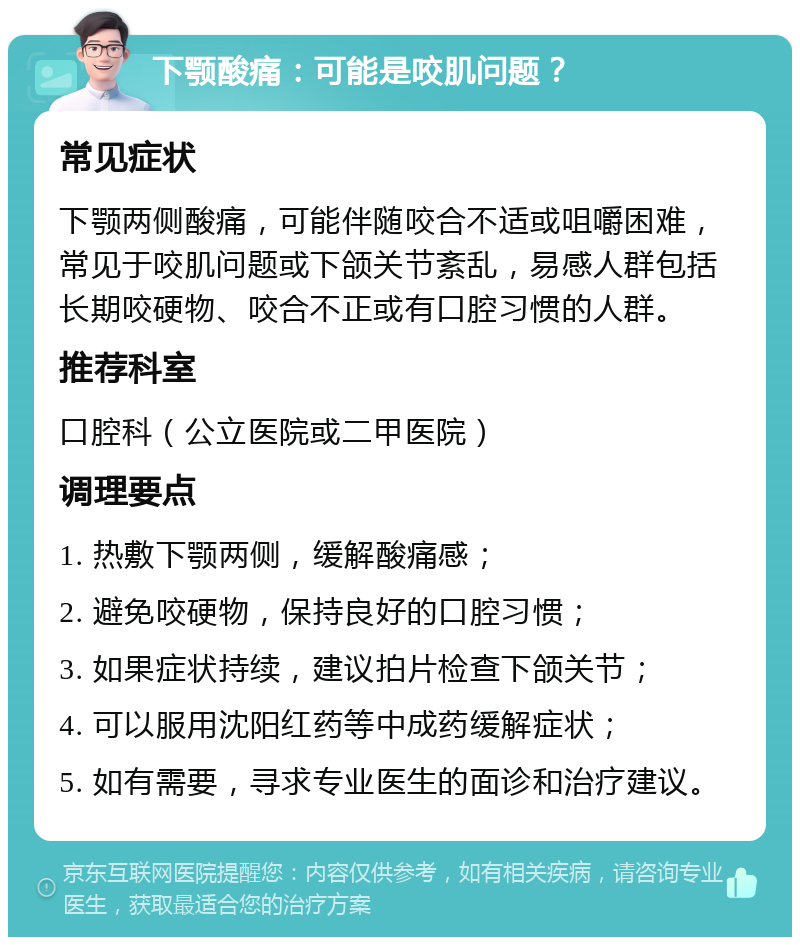 下颚酸痛：可能是咬肌问题？ 常见症状 下颚两侧酸痛，可能伴随咬合不适或咀嚼困难，常见于咬肌问题或下颌关节紊乱，易感人群包括长期咬硬物、咬合不正或有口腔习惯的人群。 推荐科室 口腔科（公立医院或二甲医院） 调理要点 1. 热敷下颚两侧，缓解酸痛感； 2. 避免咬硬物，保持良好的口腔习惯； 3. 如果症状持续，建议拍片检查下颌关节； 4. 可以服用沈阳红药等中成药缓解症状； 5. 如有需要，寻求专业医生的面诊和治疗建议。