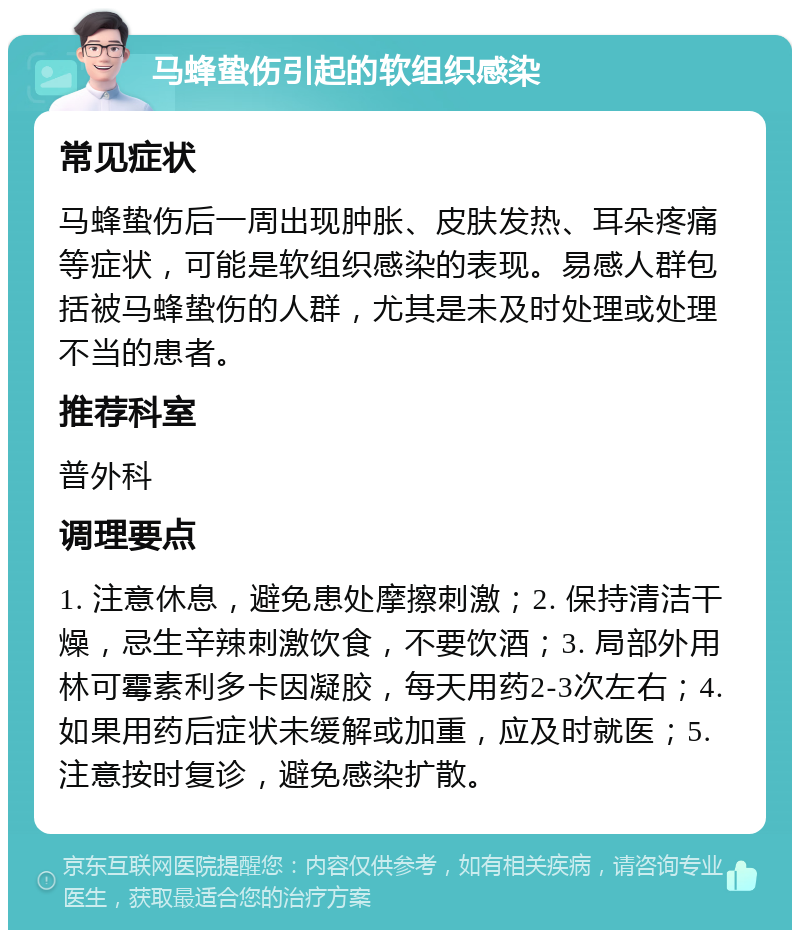 马蜂蛰伤引起的软组织感染 常见症状 马蜂蛰伤后一周出现肿胀、皮肤发热、耳朵疼痛等症状，可能是软组织感染的表现。易感人群包括被马蜂蛰伤的人群，尤其是未及时处理或处理不当的患者。 推荐科室 普外科 调理要点 1. 注意休息，避免患处摩擦刺激；2. 保持清洁干燥，忌生辛辣刺激饮食，不要饮酒；3. 局部外用林可霉素利多卡因凝胶，每天用药2-3次左右；4. 如果用药后症状未缓解或加重，应及时就医；5. 注意按时复诊，避免感染扩散。