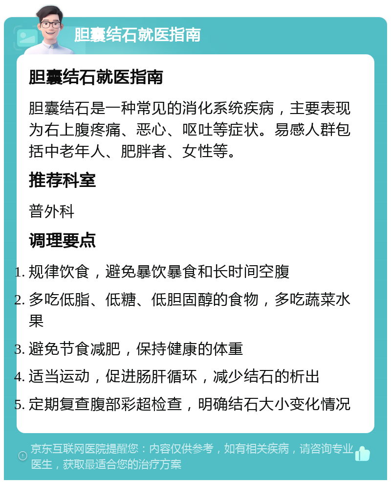 胆囊结石就医指南 胆囊结石就医指南 胆囊结石是一种常见的消化系统疾病，主要表现为右上腹疼痛、恶心、呕吐等症状。易感人群包括中老年人、肥胖者、女性等。 推荐科室 普外科 调理要点 规律饮食，避免暴饮暴食和长时间空腹 多吃低脂、低糖、低胆固醇的食物，多吃蔬菜水果 避免节食减肥，保持健康的体重 适当运动，促进肠肝循环，减少结石的析出 定期复查腹部彩超检查，明确结石大小变化情况