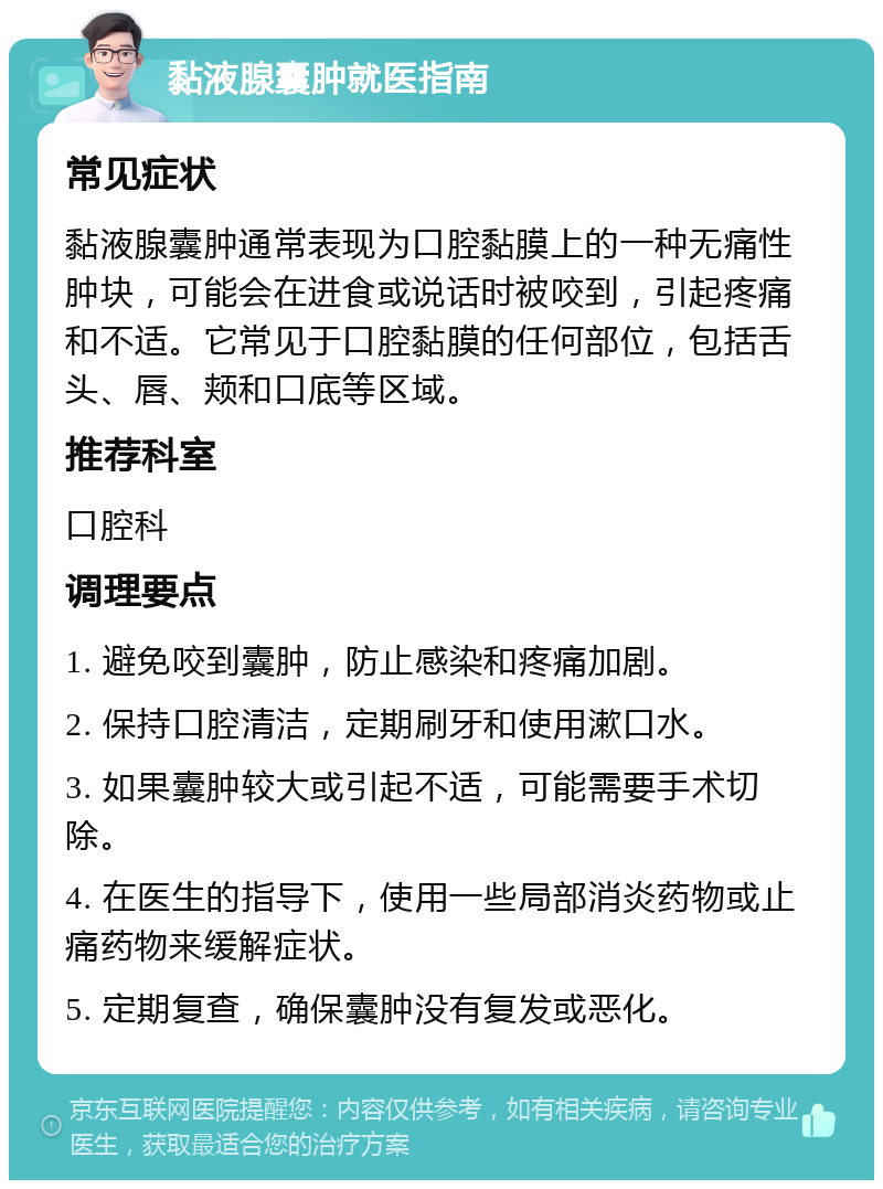 黏液腺囊肿就医指南 常见症状 黏液腺囊肿通常表现为口腔黏膜上的一种无痛性肿块，可能会在进食或说话时被咬到，引起疼痛和不适。它常见于口腔黏膜的任何部位，包括舌头、唇、颊和口底等区域。 推荐科室 口腔科 调理要点 1. 避免咬到囊肿，防止感染和疼痛加剧。 2. 保持口腔清洁，定期刷牙和使用漱口水。 3. 如果囊肿较大或引起不适，可能需要手术切除。 4. 在医生的指导下，使用一些局部消炎药物或止痛药物来缓解症状。 5. 定期复查，确保囊肿没有复发或恶化。