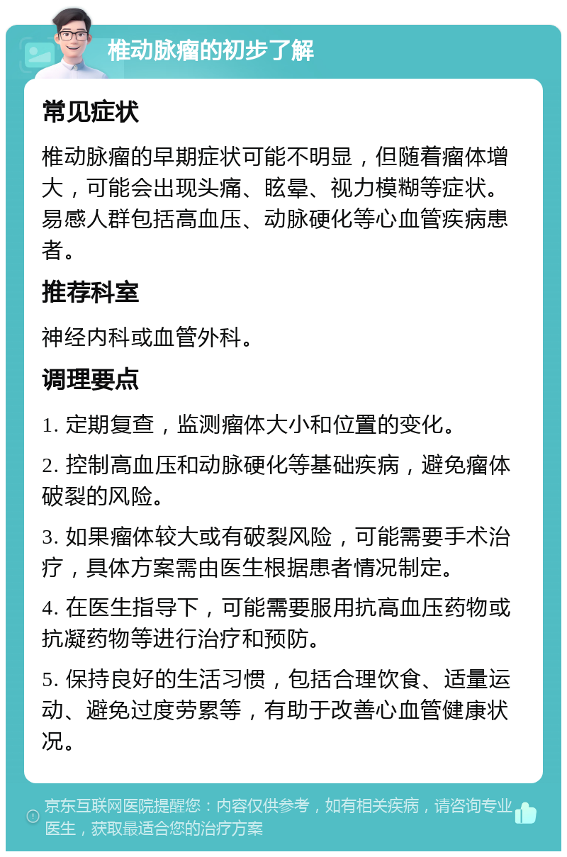 椎动脉瘤的初步了解 常见症状 椎动脉瘤的早期症状可能不明显，但随着瘤体增大，可能会出现头痛、眩晕、视力模糊等症状。易感人群包括高血压、动脉硬化等心血管疾病患者。 推荐科室 神经内科或血管外科。 调理要点 1. 定期复查，监测瘤体大小和位置的变化。 2. 控制高血压和动脉硬化等基础疾病，避免瘤体破裂的风险。 3. 如果瘤体较大或有破裂风险，可能需要手术治疗，具体方案需由医生根据患者情况制定。 4. 在医生指导下，可能需要服用抗高血压药物或抗凝药物等进行治疗和预防。 5. 保持良好的生活习惯，包括合理饮食、适量运动、避免过度劳累等，有助于改善心血管健康状况。