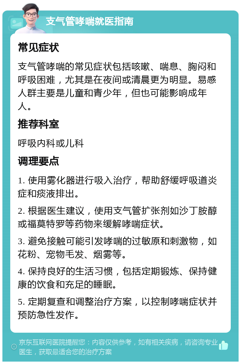 支气管哮喘就医指南 常见症状 支气管哮喘的常见症状包括咳嗽、喘息、胸闷和呼吸困难，尤其是在夜间或清晨更为明显。易感人群主要是儿童和青少年，但也可能影响成年人。 推荐科室 呼吸内科或儿科 调理要点 1. 使用雾化器进行吸入治疗，帮助舒缓呼吸道炎症和痰液排出。 2. 根据医生建议，使用支气管扩张剂如沙丁胺醇或福莫特罗等药物来缓解哮喘症状。 3. 避免接触可能引发哮喘的过敏原和刺激物，如花粉、宠物毛发、烟雾等。 4. 保持良好的生活习惯，包括定期锻炼、保持健康的饮食和充足的睡眠。 5. 定期复查和调整治疗方案，以控制哮喘症状并预防急性发作。