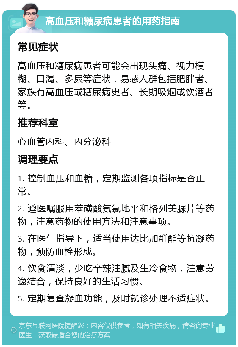 高血压和糖尿病患者的用药指南 常见症状 高血压和糖尿病患者可能会出现头痛、视力模糊、口渴、多尿等症状，易感人群包括肥胖者、家族有高血压或糖尿病史者、长期吸烟或饮酒者等。 推荐科室 心血管内科、内分泌科 调理要点 1. 控制血压和血糖，定期监测各项指标是否正常。 2. 遵医嘱服用苯磺酸氨氯地平和格列美脲片等药物，注意药物的使用方法和注意事项。 3. 在医生指导下，适当使用达比加群酯等抗凝药物，预防血栓形成。 4. 饮食清淡，少吃辛辣油腻及生冷食物，注意劳逸结合，保持良好的生活习惯。 5. 定期复查凝血功能，及时就诊处理不适症状。