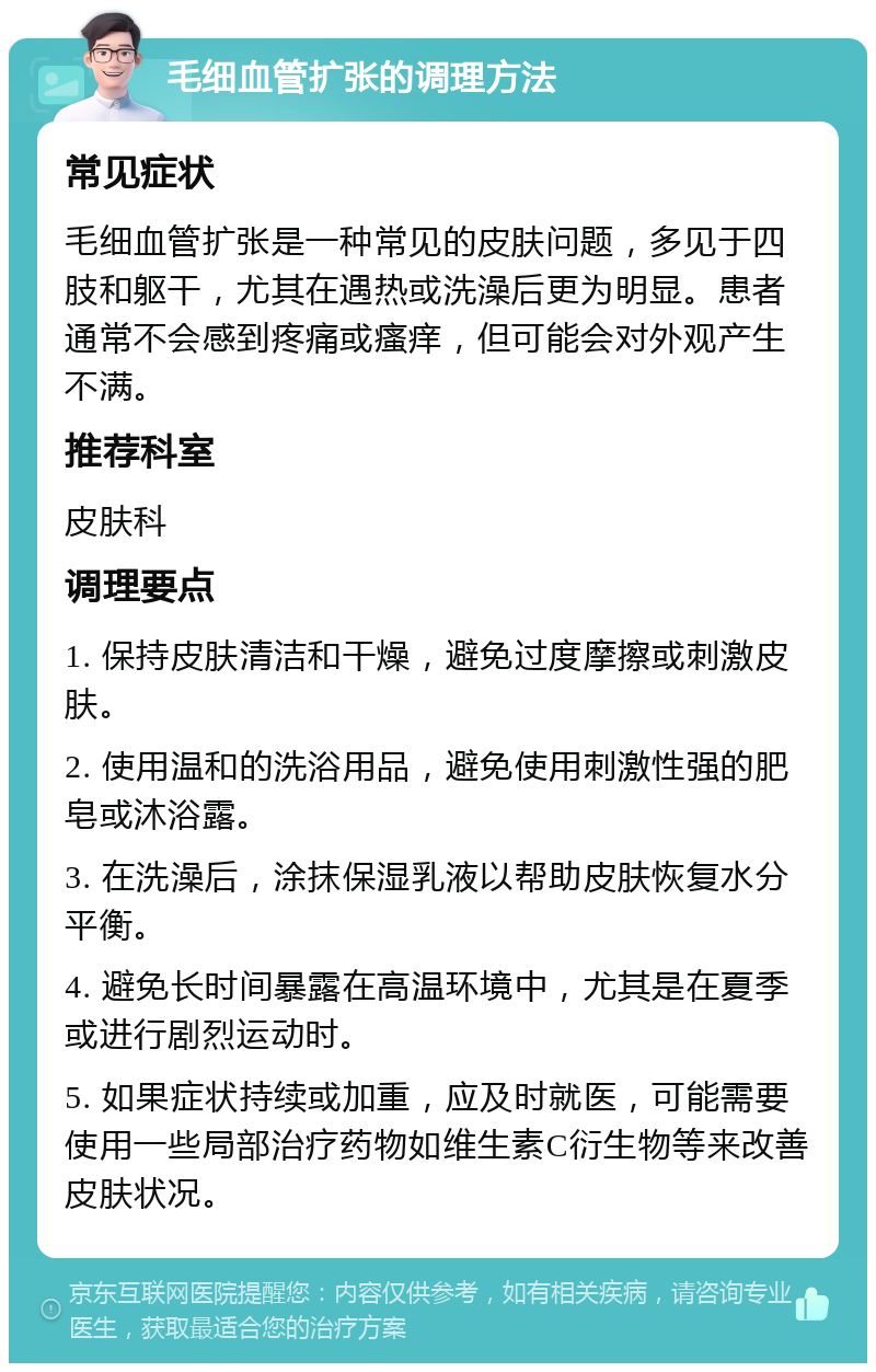 毛细血管扩张的调理方法 常见症状 毛细血管扩张是一种常见的皮肤问题，多见于四肢和躯干，尤其在遇热或洗澡后更为明显。患者通常不会感到疼痛或瘙痒，但可能会对外观产生不满。 推荐科室 皮肤科 调理要点 1. 保持皮肤清洁和干燥，避免过度摩擦或刺激皮肤。 2. 使用温和的洗浴用品，避免使用刺激性强的肥皂或沐浴露。 3. 在洗澡后，涂抹保湿乳液以帮助皮肤恢复水分平衡。 4. 避免长时间暴露在高温环境中，尤其是在夏季或进行剧烈运动时。 5. 如果症状持续或加重，应及时就医，可能需要使用一些局部治疗药物如维生素C衍生物等来改善皮肤状况。