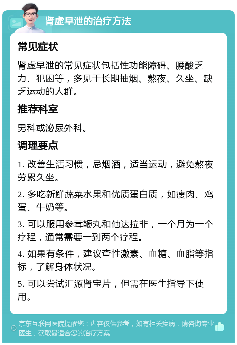 肾虚早泄的治疗方法 常见症状 肾虚早泄的常见症状包括性功能障碍、腰酸乏力、犯困等，多见于长期抽烟、熬夜、久坐、缺乏运动的人群。 推荐科室 男科或泌尿外科。 调理要点 1. 改善生活习惯，忌烟酒，适当运动，避免熬夜劳累久坐。 2. 多吃新鲜蔬菜水果和优质蛋白质，如瘦肉、鸡蛋、牛奶等。 3. 可以服用参茸鞭丸和他达拉非，一个月为一个疗程，通常需要一到两个疗程。 4. 如果有条件，建议查性激素、血糖、血脂等指标，了解身体状况。 5. 可以尝试汇源肾宝片，但需在医生指导下使用。