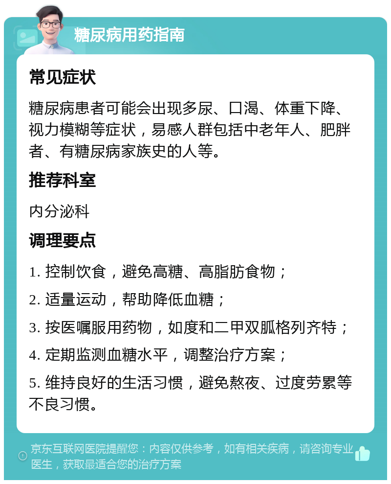 糖尿病用药指南 常见症状 糖尿病患者可能会出现多尿、口渴、体重下降、视力模糊等症状，易感人群包括中老年人、肥胖者、有糖尿病家族史的人等。 推荐科室 内分泌科 调理要点 1. 控制饮食，避免高糖、高脂肪食物； 2. 适量运动，帮助降低血糖； 3. 按医嘱服用药物，如度和二甲双胍格列齐特； 4. 定期监测血糖水平，调整治疗方案； 5. 维持良好的生活习惯，避免熬夜、过度劳累等不良习惯。