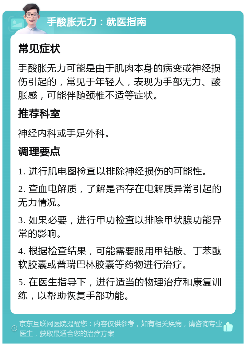 手酸胀无力：就医指南 常见症状 手酸胀无力可能是由于肌肉本身的病变或神经损伤引起的，常见于年轻人，表现为手部无力、酸胀感，可能伴随颈椎不适等症状。 推荐科室 神经内科或手足外科。 调理要点 1. 进行肌电图检查以排除神经损伤的可能性。 2. 查血电解质，了解是否存在电解质异常引起的无力情况。 3. 如果必要，进行甲功检查以排除甲状腺功能异常的影响。 4. 根据检查结果，可能需要服用甲钴胺、丁苯酞软胶囊或普瑞巴林胶囊等药物进行治疗。 5. 在医生指导下，进行适当的物理治疗和康复训练，以帮助恢复手部功能。