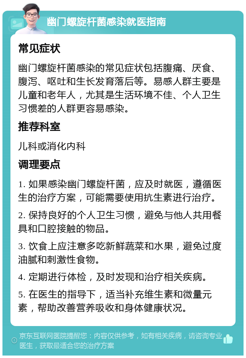 幽门螺旋杆菌感染就医指南 常见症状 幽门螺旋杆菌感染的常见症状包括腹痛、厌食、腹泻、呕吐和生长发育落后等。易感人群主要是儿童和老年人，尤其是生活环境不佳、个人卫生习惯差的人群更容易感染。 推荐科室 儿科或消化内科 调理要点 1. 如果感染幽门螺旋杆菌，应及时就医，遵循医生的治疗方案，可能需要使用抗生素进行治疗。 2. 保持良好的个人卫生习惯，避免与他人共用餐具和口腔接触的物品。 3. 饮食上应注意多吃新鲜蔬菜和水果，避免过度油腻和刺激性食物。 4. 定期进行体检，及时发现和治疗相关疾病。 5. 在医生的指导下，适当补充维生素和微量元素，帮助改善营养吸收和身体健康状况。