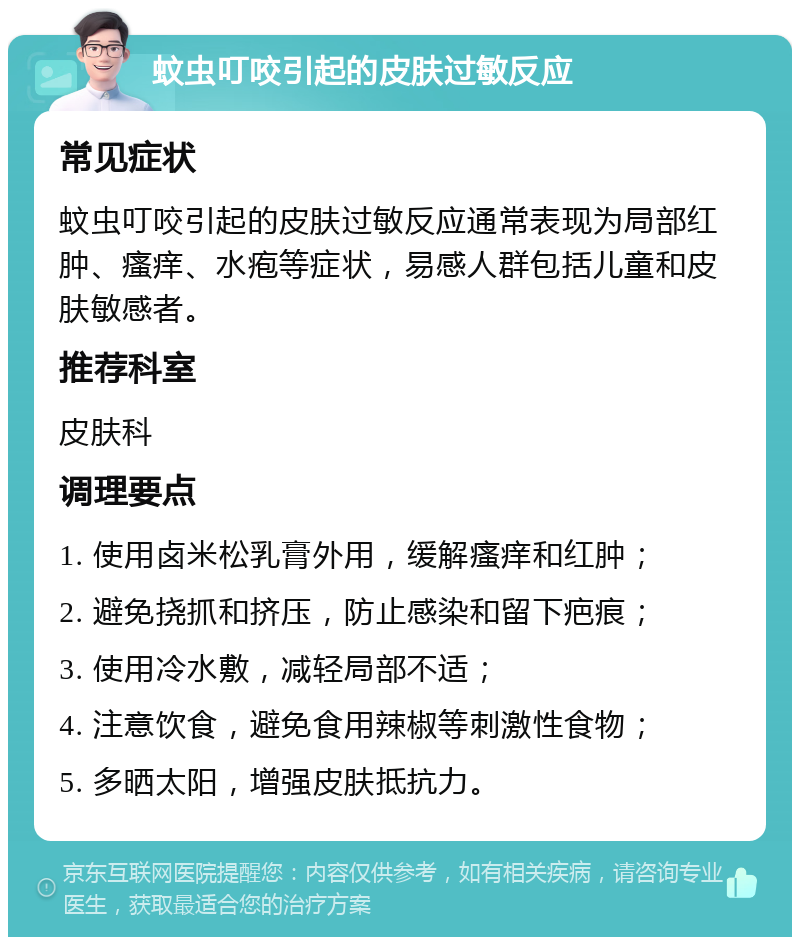 蚊虫叮咬引起的皮肤过敏反应 常见症状 蚊虫叮咬引起的皮肤过敏反应通常表现为局部红肿、瘙痒、水疱等症状，易感人群包括儿童和皮肤敏感者。 推荐科室 皮肤科 调理要点 1. 使用卤米松乳膏外用，缓解瘙痒和红肿； 2. 避免挠抓和挤压，防止感染和留下疤痕； 3. 使用冷水敷，减轻局部不适； 4. 注意饮食，避免食用辣椒等刺激性食物； 5. 多晒太阳，增强皮肤抵抗力。