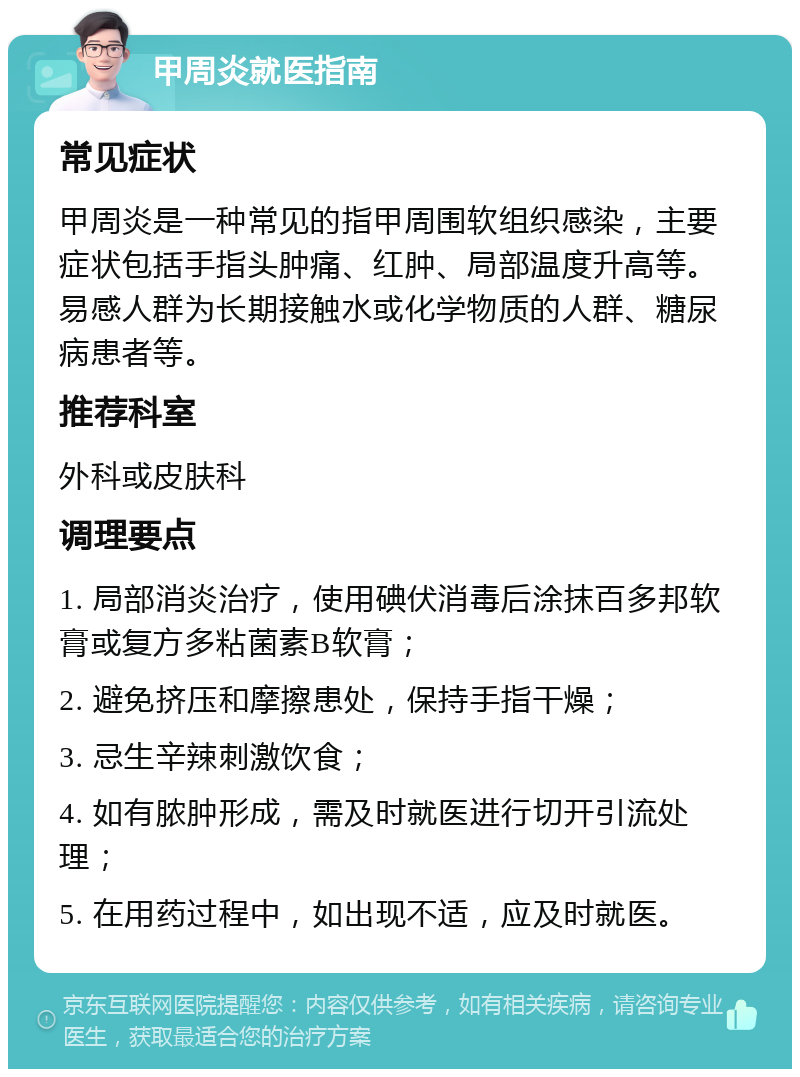 甲周炎就医指南 常见症状 甲周炎是一种常见的指甲周围软组织感染，主要症状包括手指头肿痛、红肿、局部温度升高等。易感人群为长期接触水或化学物质的人群、糖尿病患者等。 推荐科室 外科或皮肤科 调理要点 1. 局部消炎治疗，使用碘伏消毒后涂抹百多邦软膏或复方多粘菌素B软膏； 2. 避免挤压和摩擦患处，保持手指干燥； 3. 忌生辛辣刺激饮食； 4. 如有脓肿形成，需及时就医进行切开引流处理； 5. 在用药过程中，如出现不适，应及时就医。