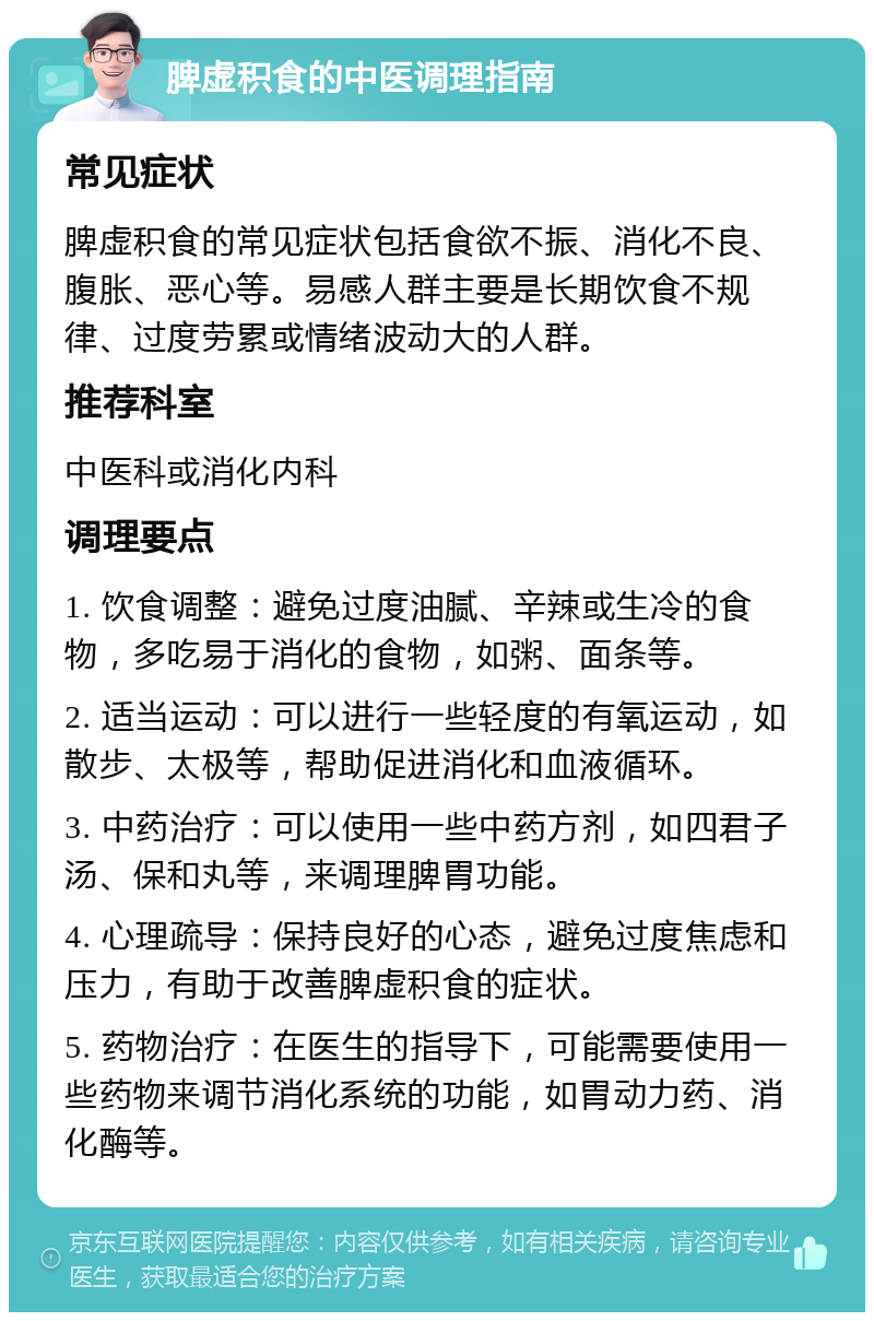 脾虚积食的中医调理指南 常见症状 脾虚积食的常见症状包括食欲不振、消化不良、腹胀、恶心等。易感人群主要是长期饮食不规律、过度劳累或情绪波动大的人群。 推荐科室 中医科或消化内科 调理要点 1. 饮食调整：避免过度油腻、辛辣或生冷的食物，多吃易于消化的食物，如粥、面条等。 2. 适当运动：可以进行一些轻度的有氧运动，如散步、太极等，帮助促进消化和血液循环。 3. 中药治疗：可以使用一些中药方剂，如四君子汤、保和丸等，来调理脾胃功能。 4. 心理疏导：保持良好的心态，避免过度焦虑和压力，有助于改善脾虚积食的症状。 5. 药物治疗：在医生的指导下，可能需要使用一些药物来调节消化系统的功能，如胃动力药、消化酶等。