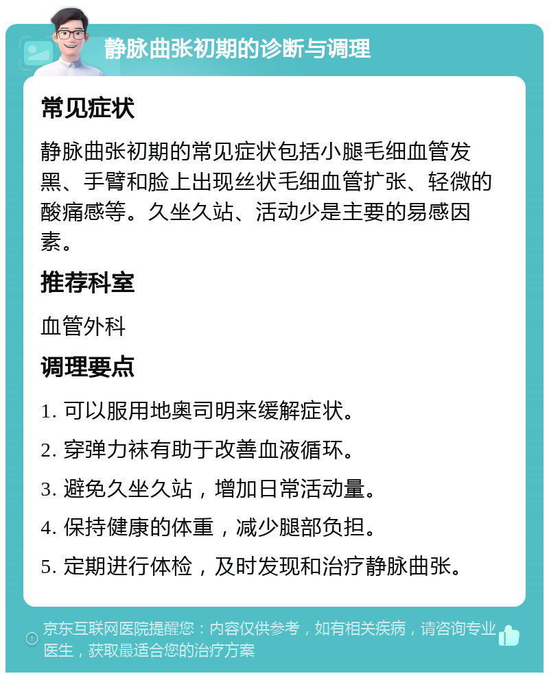 静脉曲张初期的诊断与调理 常见症状 静脉曲张初期的常见症状包括小腿毛细血管发黑、手臂和脸上出现丝状毛细血管扩张、轻微的酸痛感等。久坐久站、活动少是主要的易感因素。 推荐科室 血管外科 调理要点 1. 可以服用地奥司明来缓解症状。 2. 穿弹力袜有助于改善血液循环。 3. 避免久坐久站，增加日常活动量。 4. 保持健康的体重，减少腿部负担。 5. 定期进行体检，及时发现和治疗静脉曲张。