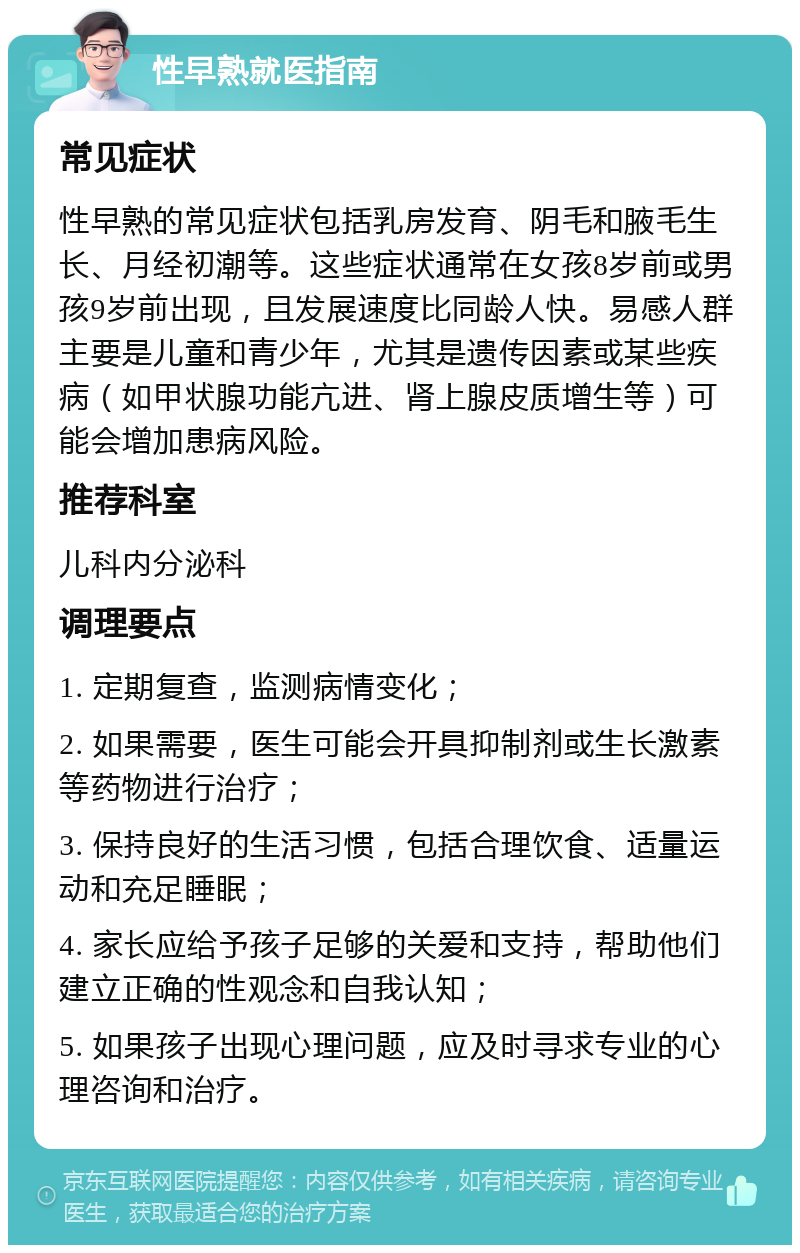 性早熟就医指南 常见症状 性早熟的常见症状包括乳房发育、阴毛和腋毛生长、月经初潮等。这些症状通常在女孩8岁前或男孩9岁前出现，且发展速度比同龄人快。易感人群主要是儿童和青少年，尤其是遗传因素或某些疾病（如甲状腺功能亢进、肾上腺皮质增生等）可能会增加患病风险。 推荐科室 儿科内分泌科 调理要点 1. 定期复查，监测病情变化； 2. 如果需要，医生可能会开具抑制剂或生长激素等药物进行治疗； 3. 保持良好的生活习惯，包括合理饮食、适量运动和充足睡眠； 4. 家长应给予孩子足够的关爱和支持，帮助他们建立正确的性观念和自我认知； 5. 如果孩子出现心理问题，应及时寻求专业的心理咨询和治疗。