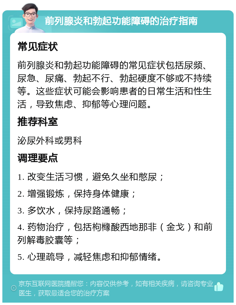 前列腺炎和勃起功能障碍的治疗指南 常见症状 前列腺炎和勃起功能障碍的常见症状包括尿频、尿急、尿痛、勃起不行、勃起硬度不够或不持续等。这些症状可能会影响患者的日常生活和性生活，导致焦虑、抑郁等心理问题。 推荐科室 泌尿外科或男科 调理要点 1. 改变生活习惯，避免久坐和憋尿； 2. 增强锻炼，保持身体健康； 3. 多饮水，保持尿路通畅； 4. 药物治疗，包括枸橼酸西地那非（金戈）和前列解毒胶囊等； 5. 心理疏导，减轻焦虑和抑郁情绪。