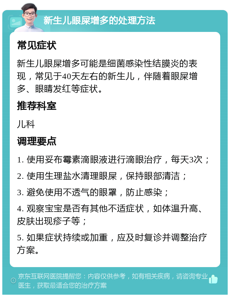 新生儿眼屎增多的处理方法 常见症状 新生儿眼屎增多可能是细菌感染性结膜炎的表现，常见于40天左右的新生儿，伴随着眼屎增多、眼睛发红等症状。 推荐科室 儿科 调理要点 1. 使用妥布霉素滴眼液进行滴眼治疗，每天3次； 2. 使用生理盐水清理眼屎，保持眼部清洁； 3. 避免使用不透气的眼罩，防止感染； 4. 观察宝宝是否有其他不适症状，如体温升高、皮肤出现疹子等； 5. 如果症状持续或加重，应及时复诊并调整治疗方案。