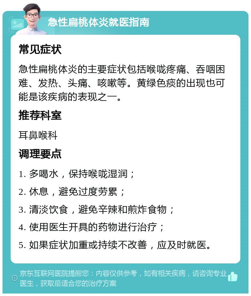 急性扁桃体炎就医指南 常见症状 急性扁桃体炎的主要症状包括喉咙疼痛、吞咽困难、发热、头痛、咳嗽等。黄绿色痰的出现也可能是该疾病的表现之一。 推荐科室 耳鼻喉科 调理要点 1. 多喝水，保持喉咙湿润； 2. 休息，避免过度劳累； 3. 清淡饮食，避免辛辣和煎炸食物； 4. 使用医生开具的药物进行治疗； 5. 如果症状加重或持续不改善，应及时就医。