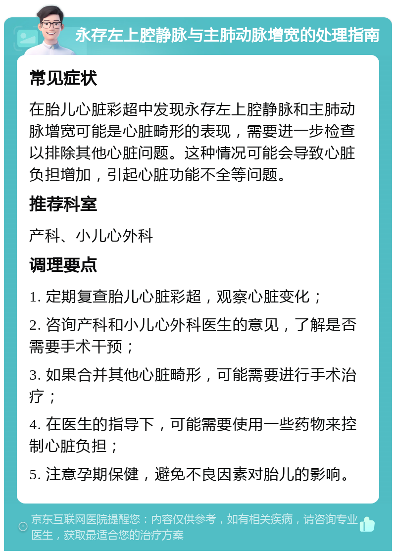 永存左上腔静脉与主肺动脉增宽的处理指南 常见症状 在胎儿心脏彩超中发现永存左上腔静脉和主肺动脉增宽可能是心脏畸形的表现，需要进一步检查以排除其他心脏问题。这种情况可能会导致心脏负担增加，引起心脏功能不全等问题。 推荐科室 产科、小儿心外科 调理要点 1. 定期复查胎儿心脏彩超，观察心脏变化； 2. 咨询产科和小儿心外科医生的意见，了解是否需要手术干预； 3. 如果合并其他心脏畸形，可能需要进行手术治疗； 4. 在医生的指导下，可能需要使用一些药物来控制心脏负担； 5. 注意孕期保健，避免不良因素对胎儿的影响。