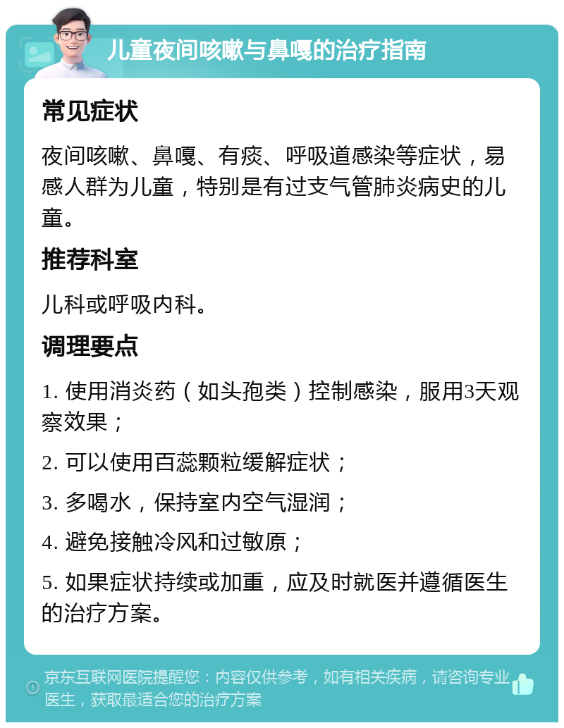 儿童夜间咳嗽与鼻嘎的治疗指南 常见症状 夜间咳嗽、鼻嘎、有痰、呼吸道感染等症状，易感人群为儿童，特别是有过支气管肺炎病史的儿童。 推荐科室 儿科或呼吸内科。 调理要点 1. 使用消炎药（如头孢类）控制感染，服用3天观察效果； 2. 可以使用百蕊颗粒缓解症状； 3. 多喝水，保持室内空气湿润； 4. 避免接触冷风和过敏原； 5. 如果症状持续或加重，应及时就医并遵循医生的治疗方案。