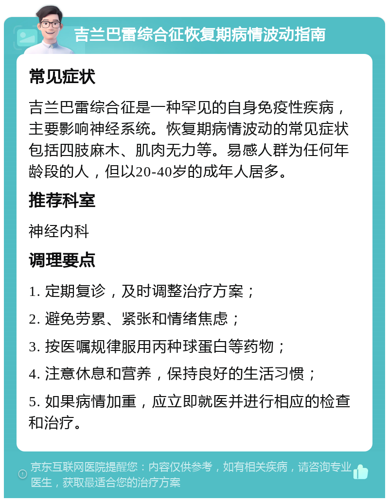 吉兰巴雷综合征恢复期病情波动指南 常见症状 吉兰巴雷综合征是一种罕见的自身免疫性疾病，主要影响神经系统。恢复期病情波动的常见症状包括四肢麻木、肌肉无力等。易感人群为任何年龄段的人，但以20-40岁的成年人居多。 推荐科室 神经内科 调理要点 1. 定期复诊，及时调整治疗方案； 2. 避免劳累、紧张和情绪焦虑； 3. 按医嘱规律服用丙种球蛋白等药物； 4. 注意休息和营养，保持良好的生活习惯； 5. 如果病情加重，应立即就医并进行相应的检查和治疗。