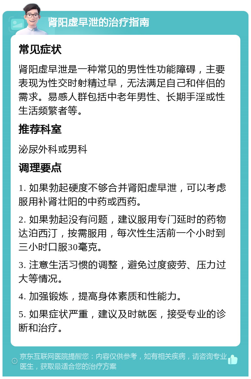 肾阳虚早泄的治疗指南 常见症状 肾阳虚早泄是一种常见的男性性功能障碍，主要表现为性交时射精过早，无法满足自己和伴侣的需求。易感人群包括中老年男性、长期手淫或性生活频繁者等。 推荐科室 泌尿外科或男科 调理要点 1. 如果勃起硬度不够合并肾阳虚早泄，可以考虑服用补肾壮阳的中药或西药。 2. 如果勃起没有问题，建议服用专门延时的药物达泊西汀，按需服用，每次性生活前一个小时到三小时口服30毫克。 3. 注意生活习惯的调整，避免过度疲劳、压力过大等情况。 4. 加强锻炼，提高身体素质和性能力。 5. 如果症状严重，建议及时就医，接受专业的诊断和治疗。