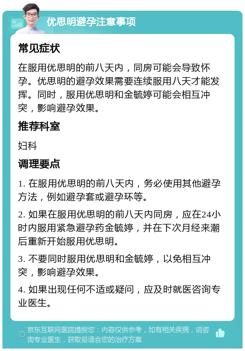 优思明避孕注意事项 常见症状 在服用优思明的前八天内，同房可能会导致怀孕。优思明的避孕效果需要连续服用八天才能发挥。同时，服用优思明和金毓婷可能会相互冲突，影响避孕效果。 推荐科室 妇科 调理要点 1. 在服用优思明的前八天内，务必使用其他避孕方法，例如避孕套或避孕环等。 2. 如果在服用优思明的前八天内同房，应在24小时内服用紧急避孕药金毓婷，并在下次月经来潮后重新开始服用优思明。 3. 不要同时服用优思明和金毓婷，以免相互冲突，影响避孕效果。 4. 如果出现任何不适或疑问，应及时就医咨询专业医生。