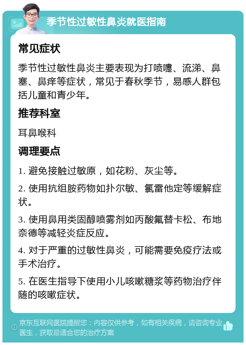 季节性过敏性鼻炎就医指南 常见症状 季节性过敏性鼻炎主要表现为打喷嚏、流涕、鼻塞、鼻痒等症状，常见于春秋季节，易感人群包括儿童和青少年。 推荐科室 耳鼻喉科 调理要点 1. 避免接触过敏原，如花粉、灰尘等。 2. 使用抗组胺药物如扑尔敏、氯雷他定等缓解症状。 3. 使用鼻用类固醇喷雾剂如丙酸氟替卡松、布地奈德等减轻炎症反应。 4. 对于严重的过敏性鼻炎，可能需要免疫疗法或手术治疗。 5. 在医生指导下使用小儿咳嗽糖浆等药物治疗伴随的咳嗽症状。