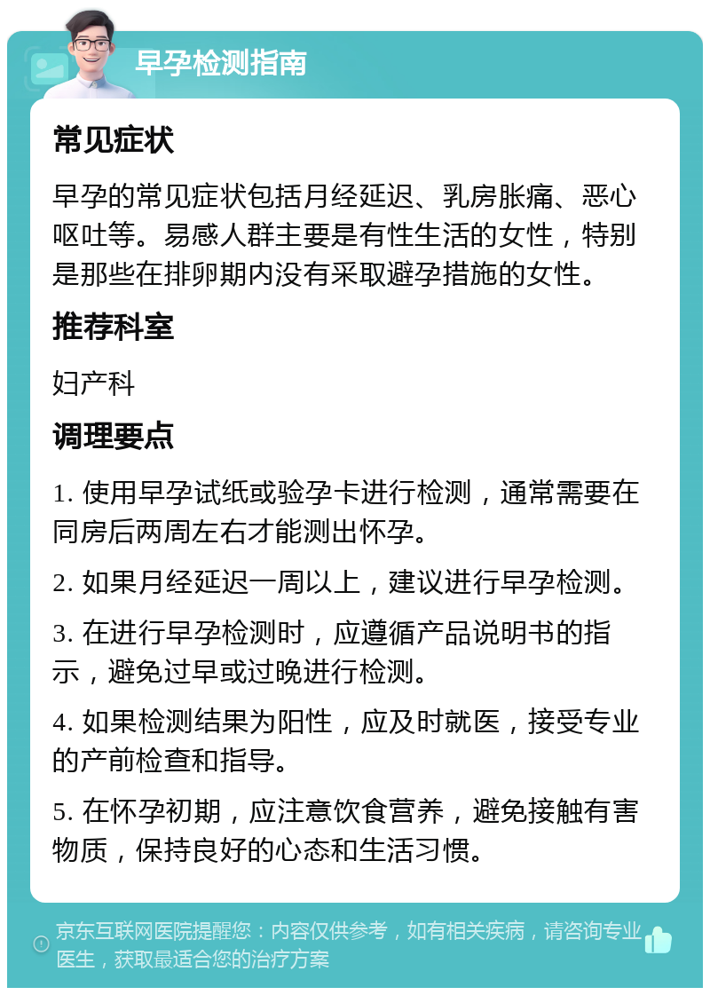 早孕检测指南 常见症状 早孕的常见症状包括月经延迟、乳房胀痛、恶心呕吐等。易感人群主要是有性生活的女性，特别是那些在排卵期内没有采取避孕措施的女性。 推荐科室 妇产科 调理要点 1. 使用早孕试纸或验孕卡进行检测，通常需要在同房后两周左右才能测出怀孕。 2. 如果月经延迟一周以上，建议进行早孕检测。 3. 在进行早孕检测时，应遵循产品说明书的指示，避免过早或过晚进行检测。 4. 如果检测结果为阳性，应及时就医，接受专业的产前检查和指导。 5. 在怀孕初期，应注意饮食营养，避免接触有害物质，保持良好的心态和生活习惯。