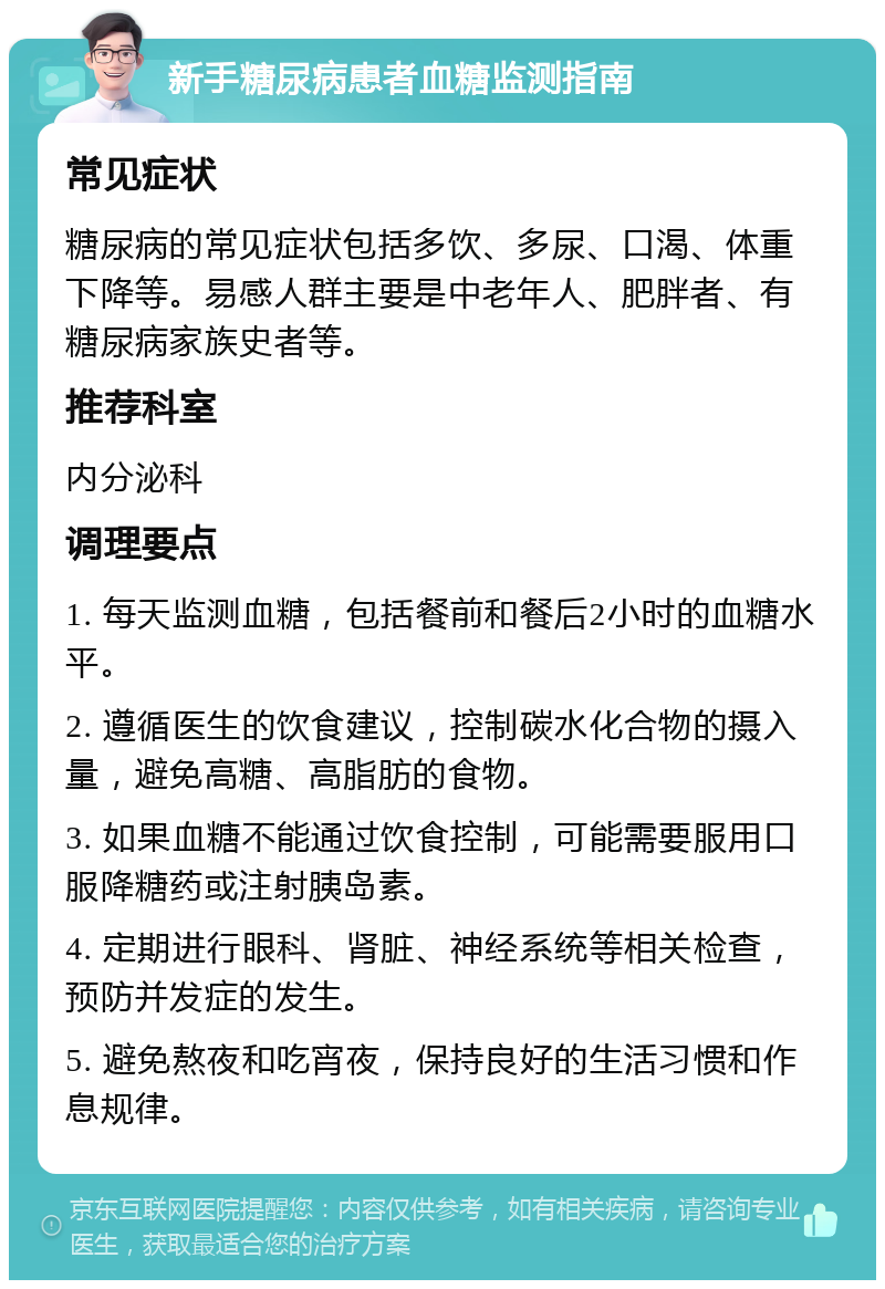 新手糖尿病患者血糖监测指南 常见症状 糖尿病的常见症状包括多饮、多尿、口渴、体重下降等。易感人群主要是中老年人、肥胖者、有糖尿病家族史者等。 推荐科室 内分泌科 调理要点 1. 每天监测血糖，包括餐前和餐后2小时的血糖水平。 2. 遵循医生的饮食建议，控制碳水化合物的摄入量，避免高糖、高脂肪的食物。 3. 如果血糖不能通过饮食控制，可能需要服用口服降糖药或注射胰岛素。 4. 定期进行眼科、肾脏、神经系统等相关检查，预防并发症的发生。 5. 避免熬夜和吃宵夜，保持良好的生活习惯和作息规律。