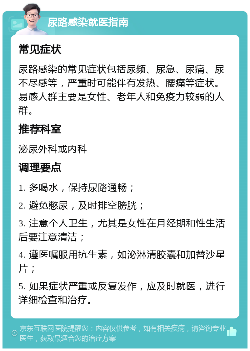 尿路感染就医指南 常见症状 尿路感染的常见症状包括尿频、尿急、尿痛、尿不尽感等，严重时可能伴有发热、腰痛等症状。易感人群主要是女性、老年人和免疫力较弱的人群。 推荐科室 泌尿外科或内科 调理要点 1. 多喝水，保持尿路通畅； 2. 避免憋尿，及时排空膀胱； 3. 注意个人卫生，尤其是女性在月经期和性生活后要注意清洁； 4. 遵医嘱服用抗生素，如泌淋清胶囊和加替沙星片； 5. 如果症状严重或反复发作，应及时就医，进行详细检查和治疗。