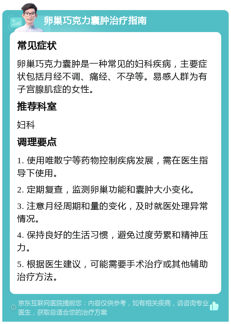 卵巢巧克力囊肿治疗指南 常见症状 卵巢巧克力囊肿是一种常见的妇科疾病，主要症状包括月经不调、痛经、不孕等。易感人群为有子宫腺肌症的女性。 推荐科室 妇科 调理要点 1. 使用唯散宁等药物控制疾病发展，需在医生指导下使用。 2. 定期复查，监测卵巢功能和囊肿大小变化。 3. 注意月经周期和量的变化，及时就医处理异常情况。 4. 保持良好的生活习惯，避免过度劳累和精神压力。 5. 根据医生建议，可能需要手术治疗或其他辅助治疗方法。