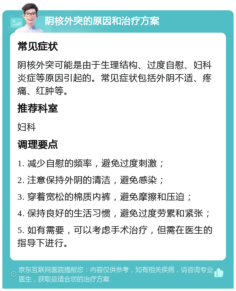 阴核外突的原因和治疗方案 常见症状 阴核外突可能是由于生理结构、过度自慰、妇科炎症等原因引起的。常见症状包括外阴不适、疼痛、红肿等。 推荐科室 妇科 调理要点 1. 减少自慰的频率，避免过度刺激； 2. 注意保持外阴的清洁，避免感染； 3. 穿着宽松的棉质内裤，避免摩擦和压迫； 4. 保持良好的生活习惯，避免过度劳累和紧张； 5. 如有需要，可以考虑手术治疗，但需在医生的指导下进行。