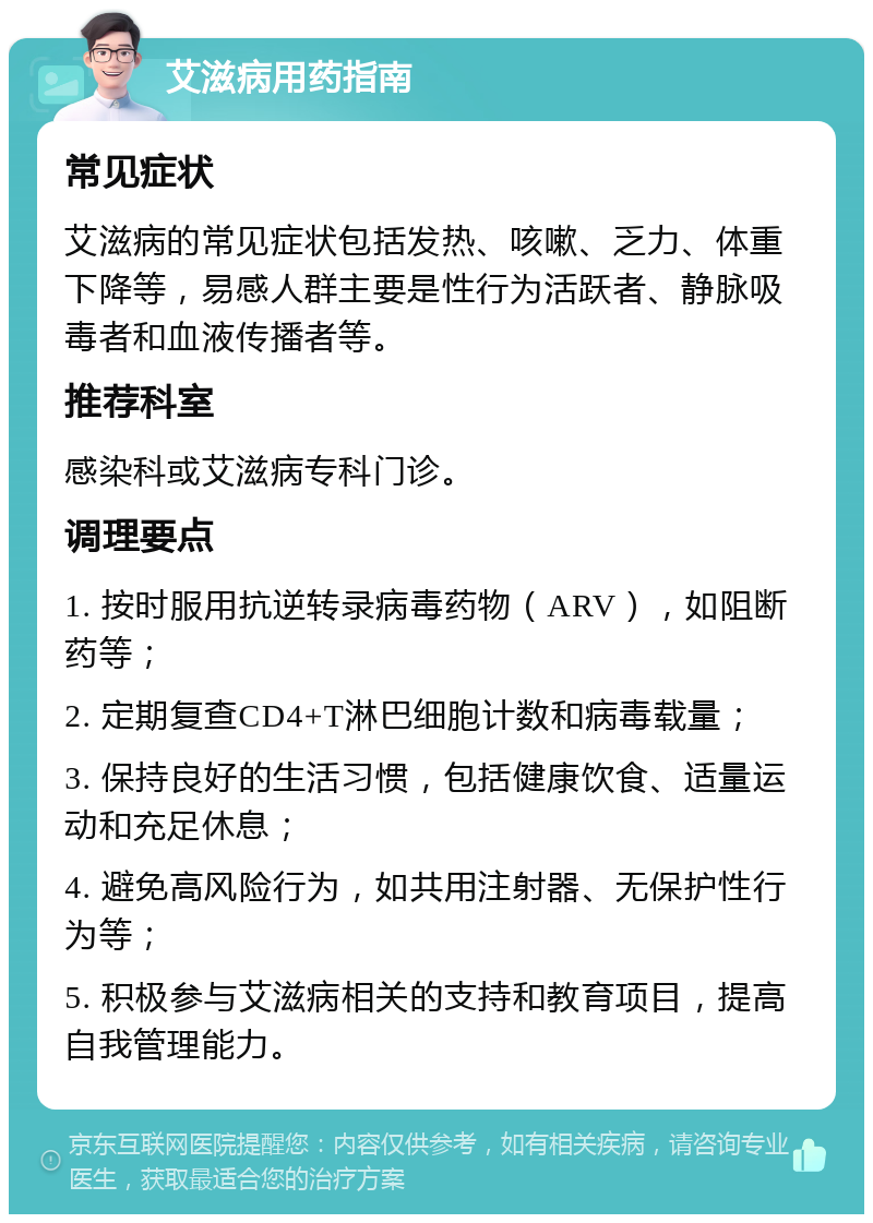 艾滋病用药指南 常见症状 艾滋病的常见症状包括发热、咳嗽、乏力、体重下降等，易感人群主要是性行为活跃者、静脉吸毒者和血液传播者等。 推荐科室 感染科或艾滋病专科门诊。 调理要点 1. 按时服用抗逆转录病毒药物（ARV），如阻断药等； 2. 定期复查CD4+T淋巴细胞计数和病毒载量； 3. 保持良好的生活习惯，包括健康饮食、适量运动和充足休息； 4. 避免高风险行为，如共用注射器、无保护性行为等； 5. 积极参与艾滋病相关的支持和教育项目，提高自我管理能力。