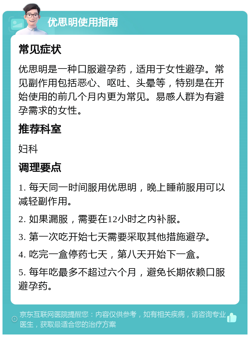 优思明使用指南 常见症状 优思明是一种口服避孕药，适用于女性避孕。常见副作用包括恶心、呕吐、头晕等，特别是在开始使用的前几个月内更为常见。易感人群为有避孕需求的女性。 推荐科室 妇科 调理要点 1. 每天同一时间服用优思明，晚上睡前服用可以减轻副作用。 2. 如果漏服，需要在12小时之内补服。 3. 第一次吃开始七天需要采取其他措施避孕。 4. 吃完一盒停药七天，第八天开始下一盒。 5. 每年吃最多不超过六个月，避免长期依赖口服避孕药。