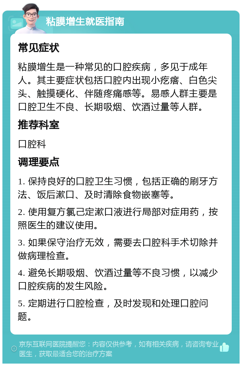 粘膜增生就医指南 常见症状 粘膜增生是一种常见的口腔疾病，多见于成年人。其主要症状包括口腔内出现小疙瘩、白色尖头、触摸硬化、伴随疼痛感等。易感人群主要是口腔卫生不良、长期吸烟、饮酒过量等人群。 推荐科室 口腔科 调理要点 1. 保持良好的口腔卫生习惯，包括正确的刷牙方法、饭后漱口、及时清除食物嵌塞等。 2. 使用复方氯己定漱口液进行局部对症用药，按照医生的建议使用。 3. 如果保守治疗无效，需要去口腔科手术切除并做病理检查。 4. 避免长期吸烟、饮酒过量等不良习惯，以减少口腔疾病的发生风险。 5. 定期进行口腔检查，及时发现和处理口腔问题。