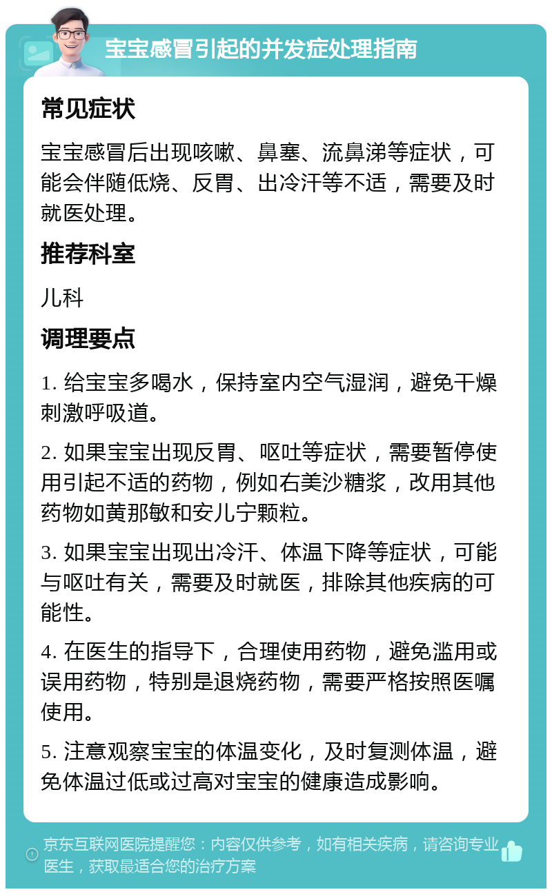 宝宝感冒引起的并发症处理指南 常见症状 宝宝感冒后出现咳嗽、鼻塞、流鼻涕等症状，可能会伴随低烧、反胃、出冷汗等不适，需要及时就医处理。 推荐科室 儿科 调理要点 1. 给宝宝多喝水，保持室内空气湿润，避免干燥刺激呼吸道。 2. 如果宝宝出现反胃、呕吐等症状，需要暂停使用引起不适的药物，例如右美沙糖浆，改用其他药物如黄那敏和安儿宁颗粒。 3. 如果宝宝出现出冷汗、体温下降等症状，可能与呕吐有关，需要及时就医，排除其他疾病的可能性。 4. 在医生的指导下，合理使用药物，避免滥用或误用药物，特别是退烧药物，需要严格按照医嘱使用。 5. 注意观察宝宝的体温变化，及时复测体温，避免体温过低或过高对宝宝的健康造成影响。