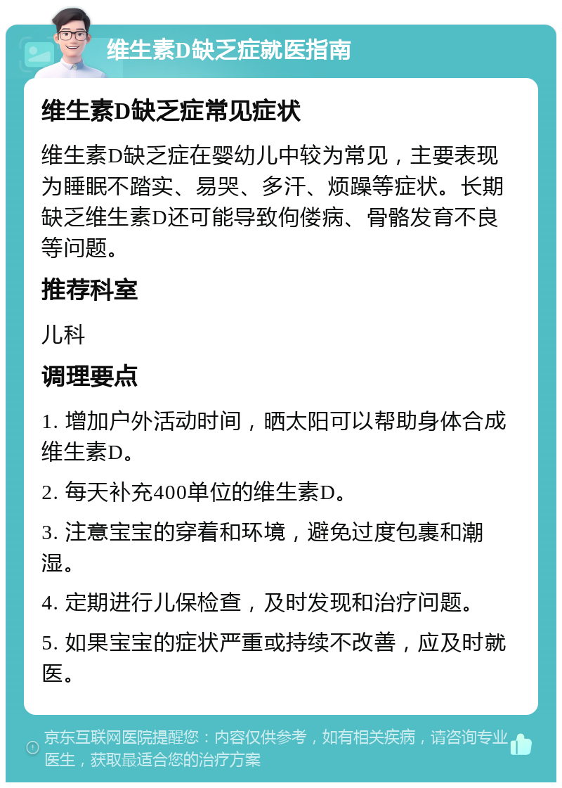 维生素D缺乏症就医指南 维生素D缺乏症常见症状 维生素D缺乏症在婴幼儿中较为常见，主要表现为睡眠不踏实、易哭、多汗、烦躁等症状。长期缺乏维生素D还可能导致佝偻病、骨骼发育不良等问题。 推荐科室 儿科 调理要点 1. 增加户外活动时间，晒太阳可以帮助身体合成维生素D。 2. 每天补充400单位的维生素D。 3. 注意宝宝的穿着和环境，避免过度包裹和潮湿。 4. 定期进行儿保检查，及时发现和治疗问题。 5. 如果宝宝的症状严重或持续不改善，应及时就医。