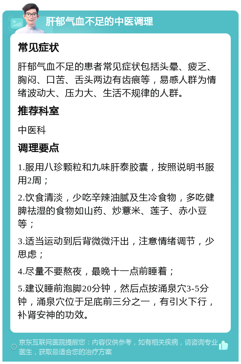 肝郁气血不足的中医调理 常见症状 肝郁气血不足的患者常见症状包括头晕、疲乏、胸闷、口苦、舌头两边有齿痕等，易感人群为情绪波动大、压力大、生活不规律的人群。 推荐科室 中医科 调理要点 1.服用八珍颗粒和九味肝泰胶囊，按照说明书服用2周； 2.饮食清淡，少吃辛辣油腻及生冷食物，多吃健脾祛湿的食物如山药、炒薏米、莲子、赤小豆等； 3.适当运动到后背微微汗出，注意情绪调节，少思虑； 4.尽量不要熬夜，最晚十一点前睡着； 5.建议睡前泡脚20分钟，然后点按涌泉穴3-5分钟，涌泉穴位于足底前三分之一，有引火下行，补肾安神的功效。