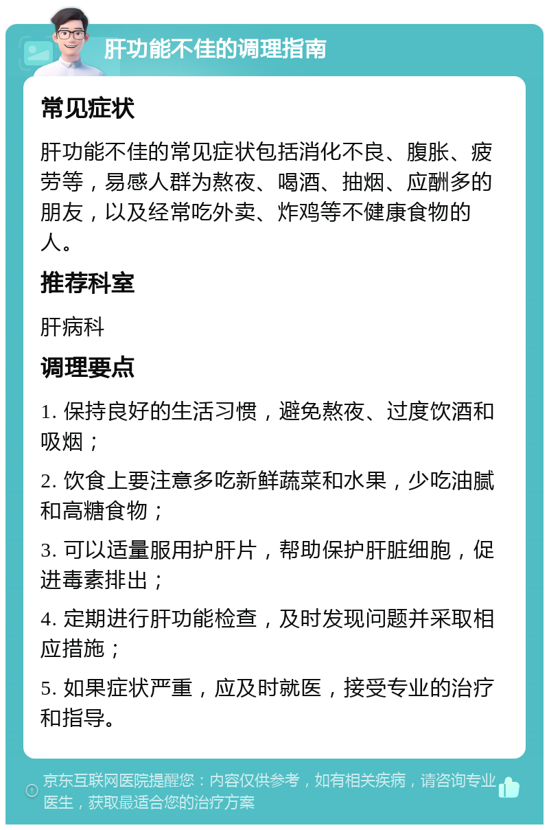 肝功能不佳的调理指南 常见症状 肝功能不佳的常见症状包括消化不良、腹胀、疲劳等，易感人群为熬夜、喝酒、抽烟、应酬多的朋友，以及经常吃外卖、炸鸡等不健康食物的人。 推荐科室 肝病科 调理要点 1. 保持良好的生活习惯，避免熬夜、过度饮酒和吸烟； 2. 饮食上要注意多吃新鲜蔬菜和水果，少吃油腻和高糖食物； 3. 可以适量服用护肝片，帮助保护肝脏细胞，促进毒素排出； 4. 定期进行肝功能检查，及时发现问题并采取相应措施； 5. 如果症状严重，应及时就医，接受专业的治疗和指导。