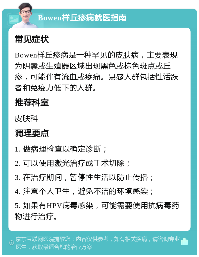 Bowen样丘疹病就医指南 常见症状 Bowen样丘疹病是一种罕见的皮肤病，主要表现为阴囊或生殖器区域出现黑色或棕色斑点或丘疹，可能伴有流血或疼痛。易感人群包括性活跃者和免疫力低下的人群。 推荐科室 皮肤科 调理要点 1. 做病理检查以确定诊断； 2. 可以使用激光治疗或手术切除； 3. 在治疗期间，暂停性生活以防止传播； 4. 注意个人卫生，避免不洁的环境感染； 5. 如果有HPV病毒感染，可能需要使用抗病毒药物进行治疗。