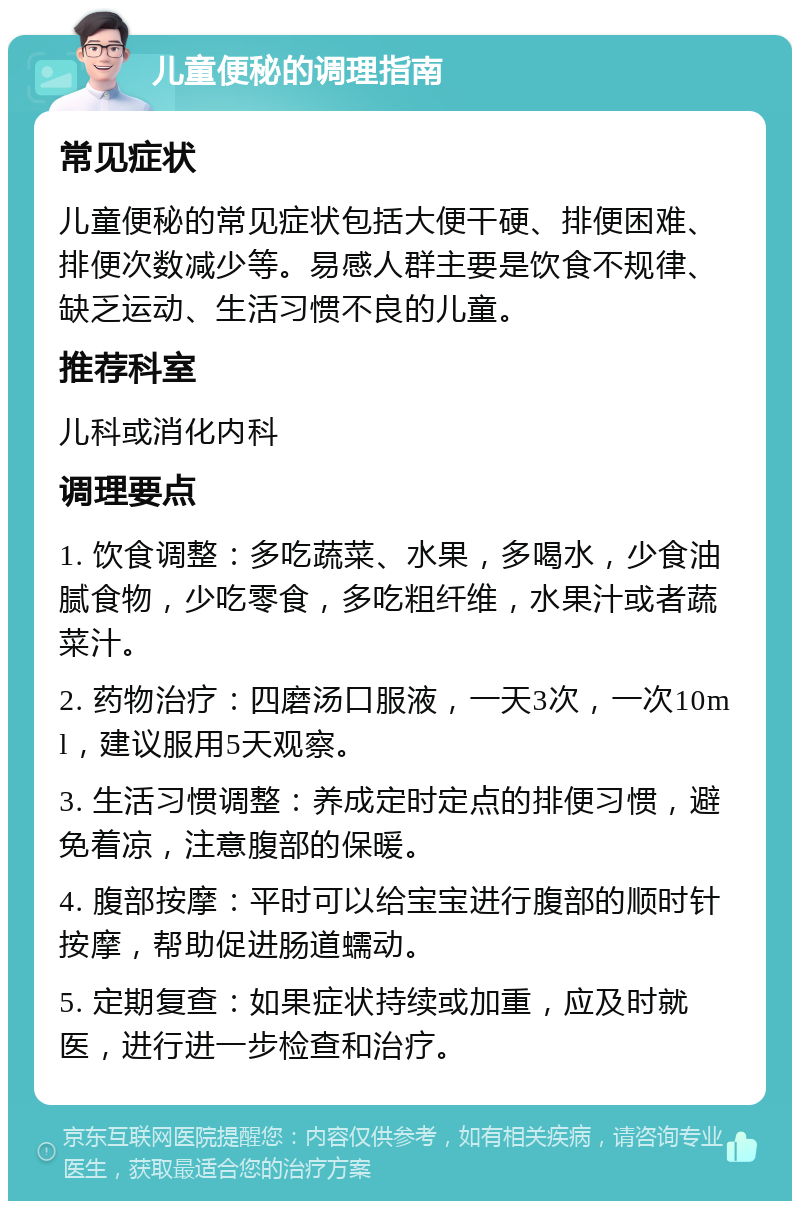 儿童便秘的调理指南 常见症状 儿童便秘的常见症状包括大便干硬、排便困难、排便次数减少等。易感人群主要是饮食不规律、缺乏运动、生活习惯不良的儿童。 推荐科室 儿科或消化内科 调理要点 1. 饮食调整：多吃蔬菜、水果，多喝水，少食油腻食物，少吃零食，多吃粗纤维，水果汁或者蔬菜汁。 2. 药物治疗：四磨汤口服液，一天3次，一次10ml，建议服用5天观察。 3. 生活习惯调整：养成定时定点的排便习惯，避免着凉，注意腹部的保暖。 4. 腹部按摩：平时可以给宝宝进行腹部的顺时针按摩，帮助促进肠道蠕动。 5. 定期复查：如果症状持续或加重，应及时就医，进行进一步检查和治疗。