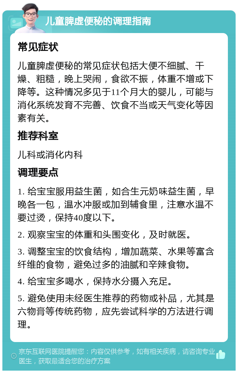 儿童脾虚便秘的调理指南 常见症状 儿童脾虚便秘的常见症状包括大便不细腻、干燥、粗糙，晚上哭闹，食欲不振，体重不增或下降等。这种情况多见于11个月大的婴儿，可能与消化系统发育不完善、饮食不当或天气变化等因素有关。 推荐科室 儿科或消化内科 调理要点 1. 给宝宝服用益生菌，如合生元奶味益生菌，早晚各一包，温水冲服或加到辅食里，注意水温不要过烫，保持40度以下。 2. 观察宝宝的体重和头围变化，及时就医。 3. 调整宝宝的饮食结构，增加蔬菜、水果等富含纤维的食物，避免过多的油腻和辛辣食物。 4. 给宝宝多喝水，保持水分摄入充足。 5. 避免使用未经医生推荐的药物或补品，尤其是六物膏等传统药物，应先尝试科学的方法进行调理。