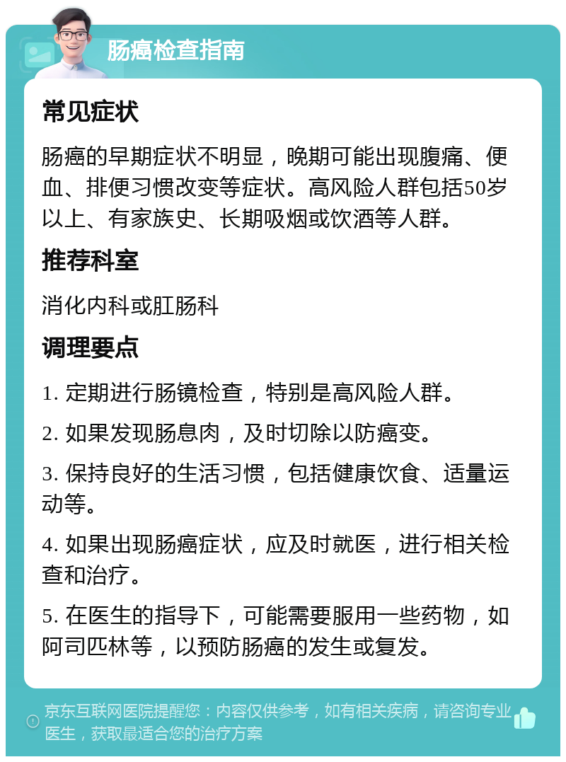 肠癌检查指南 常见症状 肠癌的早期症状不明显，晚期可能出现腹痛、便血、排便习惯改变等症状。高风险人群包括50岁以上、有家族史、长期吸烟或饮酒等人群。 推荐科室 消化内科或肛肠科 调理要点 1. 定期进行肠镜检查，特别是高风险人群。 2. 如果发现肠息肉，及时切除以防癌变。 3. 保持良好的生活习惯，包括健康饮食、适量运动等。 4. 如果出现肠癌症状，应及时就医，进行相关检查和治疗。 5. 在医生的指导下，可能需要服用一些药物，如阿司匹林等，以预防肠癌的发生或复发。