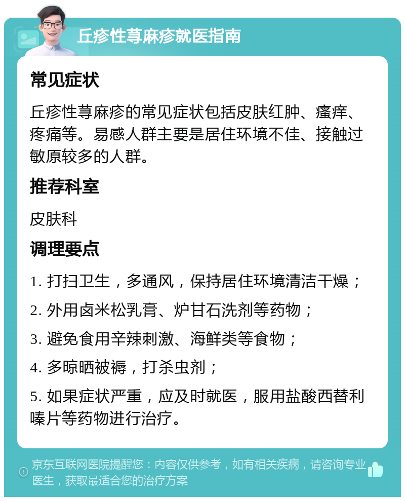 丘疹性荨麻疹就医指南 常见症状 丘疹性荨麻疹的常见症状包括皮肤红肿、瘙痒、疼痛等。易感人群主要是居住环境不佳、接触过敏原较多的人群。 推荐科室 皮肤科 调理要点 1. 打扫卫生，多通风，保持居住环境清洁干燥； 2. 外用卤米松乳膏、炉甘石洗剂等药物； 3. 避免食用辛辣刺激、海鲜类等食物； 4. 多晾晒被褥，打杀虫剂； 5. 如果症状严重，应及时就医，服用盐酸西替利嗪片等药物进行治疗。