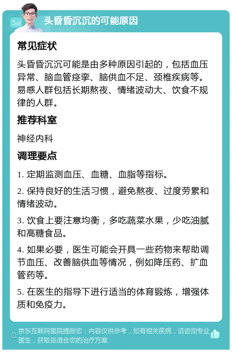 头昏昏沉沉的可能原因 常见症状 头昏昏沉沉可能是由多种原因引起的，包括血压异常、脑血管痉挛、脑供血不足、颈椎疾病等。易感人群包括长期熬夜、情绪波动大、饮食不规律的人群。 推荐科室 神经内科 调理要点 1. 定期监测血压、血糖、血脂等指标。 2. 保持良好的生活习惯，避免熬夜、过度劳累和情绪波动。 3. 饮食上要注意均衡，多吃蔬菜水果，少吃油腻和高糖食品。 4. 如果必要，医生可能会开具一些药物来帮助调节血压、改善脑供血等情况，例如降压药、扩血管药等。 5. 在医生的指导下进行适当的体育锻炼，增强体质和免疫力。