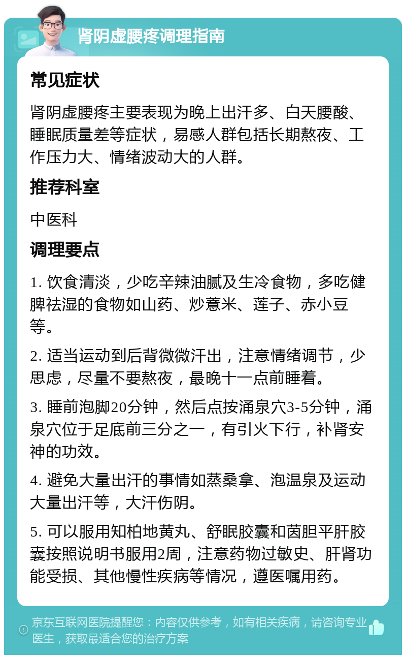 肾阴虚腰疼调理指南 常见症状 肾阴虚腰疼主要表现为晚上出汗多、白天腰酸、睡眠质量差等症状，易感人群包括长期熬夜、工作压力大、情绪波动大的人群。 推荐科室 中医科 调理要点 1. 饮食清淡，少吃辛辣油腻及生冷食物，多吃健脾祛湿的食物如山药、炒薏米、莲子、赤小豆等。 2. 适当运动到后背微微汗出，注意情绪调节，少思虑，尽量不要熬夜，最晚十一点前睡着。 3. 睡前泡脚20分钟，然后点按涌泉穴3-5分钟，涌泉穴位于足底前三分之一，有引火下行，补肾安神的功效。 4. 避免大量出汗的事情如蒸桑拿、泡温泉及运动大量出汗等，大汗伤阴。 5. 可以服用知柏地黄丸、舒眠胶囊和茵胆平肝胶囊按照说明书服用2周，注意药物过敏史、肝肾功能受损、其他慢性疾病等情况，遵医嘱用药。