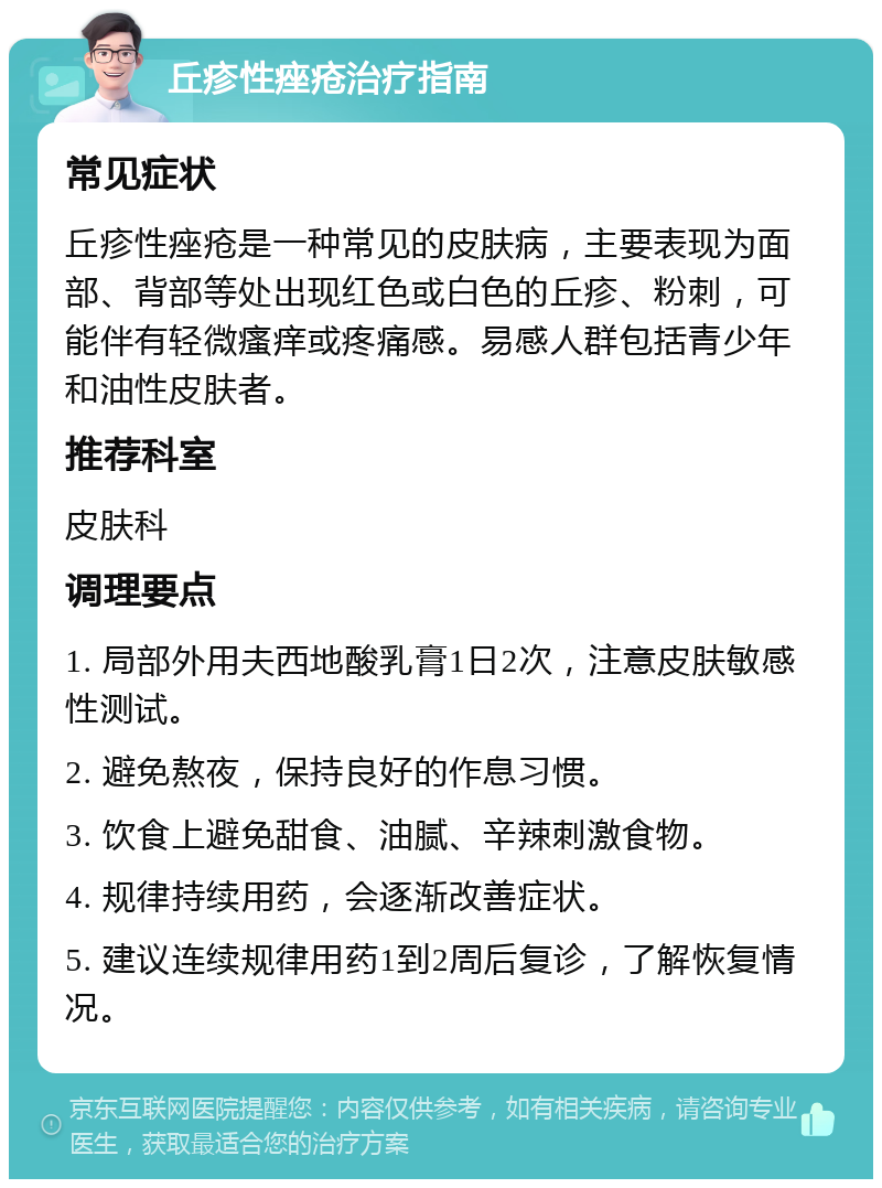 丘疹性痤疮治疗指南 常见症状 丘疹性痤疮是一种常见的皮肤病，主要表现为面部、背部等处出现红色或白色的丘疹、粉刺，可能伴有轻微瘙痒或疼痛感。易感人群包括青少年和油性皮肤者。 推荐科室 皮肤科 调理要点 1. 局部外用夫西地酸乳膏1日2次，注意皮肤敏感性测试。 2. 避免熬夜，保持良好的作息习惯。 3. 饮食上避免甜食、油腻、辛辣刺激食物。 4. 规律持续用药，会逐渐改善症状。 5. 建议连续规律用药1到2周后复诊，了解恢复情况。