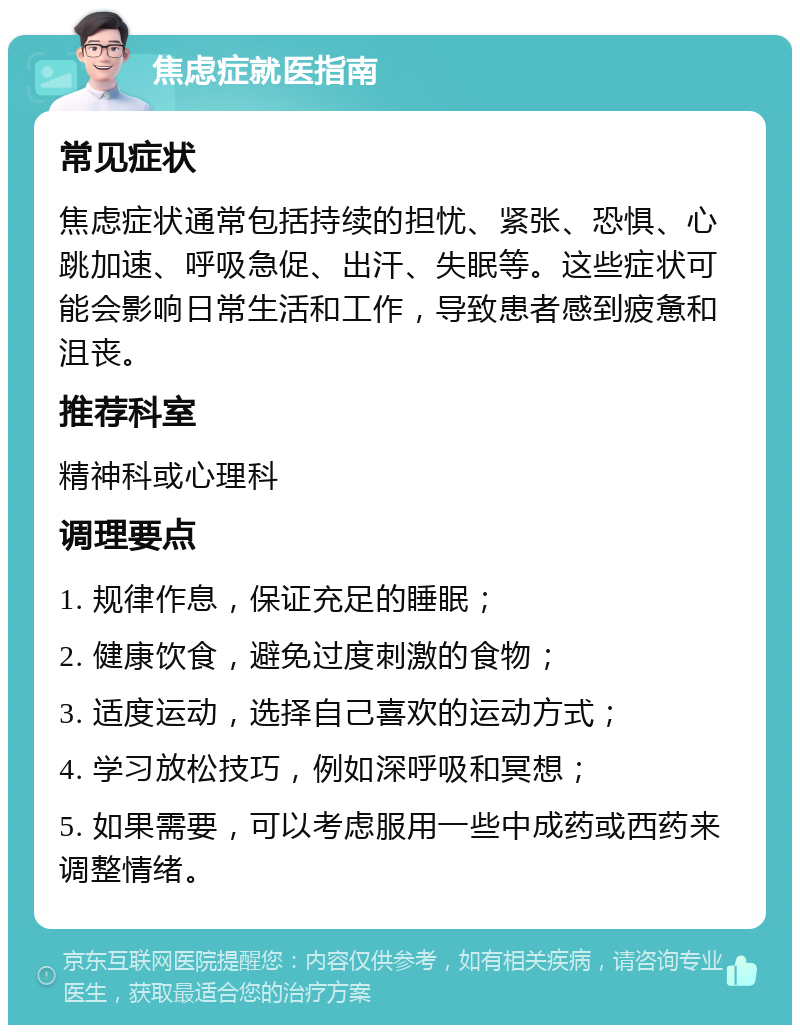 焦虑症就医指南 常见症状 焦虑症状通常包括持续的担忧、紧张、恐惧、心跳加速、呼吸急促、出汗、失眠等。这些症状可能会影响日常生活和工作，导致患者感到疲惫和沮丧。 推荐科室 精神科或心理科 调理要点 1. 规律作息，保证充足的睡眠； 2. 健康饮食，避免过度刺激的食物； 3. 适度运动，选择自己喜欢的运动方式； 4. 学习放松技巧，例如深呼吸和冥想； 5. 如果需要，可以考虑服用一些中成药或西药来调整情绪。