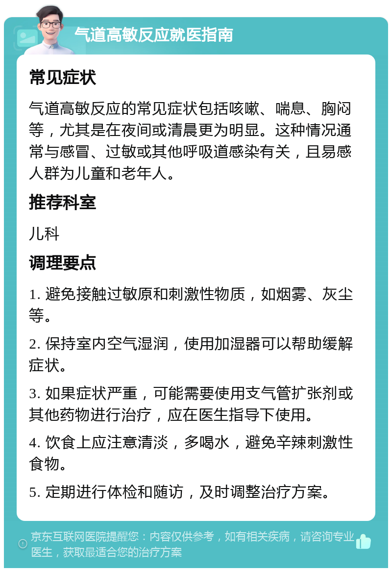 气道高敏反应就医指南 常见症状 气道高敏反应的常见症状包括咳嗽、喘息、胸闷等，尤其是在夜间或清晨更为明显。这种情况通常与感冒、过敏或其他呼吸道感染有关，且易感人群为儿童和老年人。 推荐科室 儿科 调理要点 1. 避免接触过敏原和刺激性物质，如烟雾、灰尘等。 2. 保持室内空气湿润，使用加湿器可以帮助缓解症状。 3. 如果症状严重，可能需要使用支气管扩张剂或其他药物进行治疗，应在医生指导下使用。 4. 饮食上应注意清淡，多喝水，避免辛辣刺激性食物。 5. 定期进行体检和随访，及时调整治疗方案。